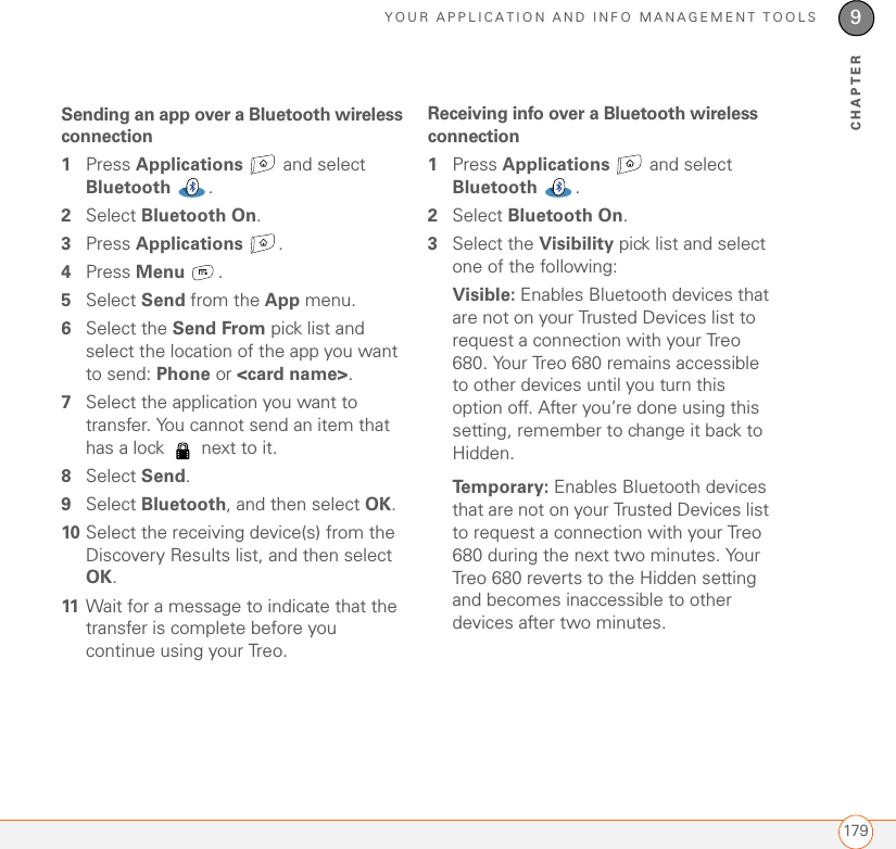 YOUR APPLICATION AND INFO MANAGEMENT TOOLS1799CHAPTERSending an app over a Bluetooth wireless connection1Press Applications  and select Bluetooth .2Select Bluetooth On. 3Press Applications .4Press Menu .5Select Send from the App menu.6Select the Send From pick list and select the location of the app you want to send: Phone or &lt;card name&gt;.7Select the application you want to transfer. You cannot send an item that has a lock   next to it.8Select Send.9Select Bluetooth, and then select OK.10 Select the receiving device(s) from the Discovery Results list, and then select OK.11 Wait for a message to indicate that the transfer is complete before you continue using your Treo.Receiving info over a Bluetooth wireless connection1Press Applications   and select Bluetooth .2Select Bluetooth On. 3Select the Visibility pick list and select one of the following:Visible: Enables Bluetooth devices that are not on your Trusted Devices list to request a connection with your Treo 680. Your Treo 680 remains accessible to other devices until you turn this option off. After you’re done using this setting, remember to change it back to Hidden.Temporary: Enables Bluetooth devices that are not on your Trusted Devices list to request a connection with your Treo 680 during the next two minutes. Your Treo 680 reverts to the Hidden setting and becomes inaccessible to other devices after two minutes.