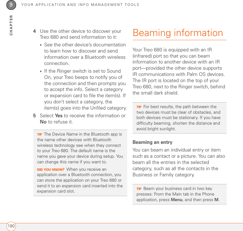 YOUR APPLICATION AND INFO MANAGEMENT TOOLS1809CHAPTER4Use the other device to discover your Treo 680 and send information to it:•See the other device’s documentation to learn how to discover and send information over a Bluetooth wireless connection. •If the Ringer switch is set to Sound On, your Treo beeps to notify you of the connection and then prompts you to accept the info. Select a category or expansion card to file the item(s). If you don’t select a category, the item(s) goes into the Unfiled category.5Select Ye s  to receive the information or No to refuse it.Beaming information Your Treo 680 is equipped with an IR (infrared) port so that you can beam information to another device with an IR port—provided the other device supports IR communications with Palm OS devices. The IR port is located on the top of your Treo 680, next to the Ringer switch, behind the small dark shield.Beaming an entryYou can beam an individual entry or item such as a contact or a picture. You can also beam all the entries in the selected category, such as all the contacts in the Business or Family category.TIPThe Device Name in the Bluetooth app is the name other devices with Bluetooth wireless technology see when they connect to your Treo 680. The default name is the name you gave your device during setup. You can change this name if you want to.DID YOU KNOW?When you receive an application over a Bluetooth connection, you can store the application on your Treo 680 or send it to an expansion card inserted into the expansion card slot.TIPFor best results, the path between the two devices must be clear of obstacles, and both devices must be stationary. If you have difficulty beaming, shorten the distance and avoid bright sunlight.TIPBeam your business card in two key presses: From the Main tab in the Phone application, press Menu, and then press M.