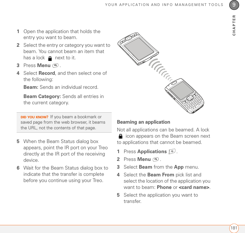 YOUR APPLICATION AND INFO MANAGEMENT TOOLS1819CHAPTER1Open the application that holds the entry you want to beam.2Select the entry or category you want to beam. You cannot beam an item that has a lock   next to it.3Press Menu .4Select Record, and then select one of the following:Beam: Sends an individual record. Beam Category: Sends all entries in the current category.5When the Beam Status dialog box appears, point the IR port on your Treo directly at the IR port of the receiving device.6Wait for the Beam Status dialog box to indicate that the transfer is complete before you continue using your Treo.Beaming an applicationNot all applications can be beamed. A lock  icon appears on the Beam screen next to applications that cannot be beamed.1Press Applications .2Press Menu .3Select Beam from the App menu.4Select the Beam From pick list and select the location of the application you want to beam: Phone or &lt;card name&gt;.5Select the application you want to transfer.DID YOU KNOW?If you beam a bookmark or saved page from the web browser, it beams the URL, not the contents of that page.