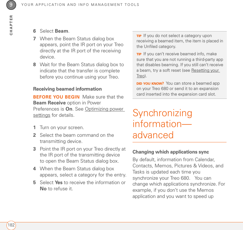 YOUR APPLICATION AND INFO MANAGEMENT TOOLS1829CHAPTER6Select Beam.7When the Beam Status dialog box appears, point the IR port on your Treo directly at the IR port of the receiving device.8Wait for the Beam Status dialog box to indicate that the transfer is complete before you continue using your Treo.Receiving beamed informationBEFORE YOU BEGIN Make sure that the Beam Receive option in Power Preferences is On. See Optimizing power settings for details.1Turn on your screen.2Select the beam command on the transmitting device.3Point the IR port on your Treo directly at the IR port of the transmitting device to open the Beam Status dialog box.4When the Beam Status dialog box appears, select a category for the entry.5Select Ye s  to receive the information or No to refuse it.Synchronizing information—advancedChanging which applications syncBy default, information from Calendar, Contacts, Memos, Pictures &amp; Videos, and Tasks is updated each time you synchronize your Treo 680.   You can change which applications synchronize. For example, if you don’t use the Memos application and you want to speed up TIPIf you do not select a category upon receiving a beamed item, the item is placed in the Unfiled category.TIPIf you can’t receive beamed info, make sure that you are not running a third-party app that disables beaming. If you still can’t receive a beam, try a soft reset (see Resetting your Treo).DID YOU KNOW?You can store a beamed app on your Treo 680 or send it to an expansion card inserted into the expansion card slot.
