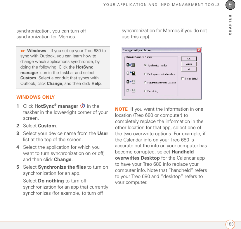 YOUR APPLICATION AND INFO MANAGEMENT TOOLS1839CHAPTERsynchronization, you can turn off synchronization for Memos.WINDOWS ONLY1Click HotSync® manager   in the taskbar in the lower-right corner of your screen.2Select Custom.3Select your device name from the User list at the top of the screen.4Select the application for which you want to turn synchronization on or off, and then click Change.5Select Synchronize the files to turn on synchronization for an app.Select Do nothing to turn off synchronization for an app that currently synchronizes (for example, to turn off synchronization for Memos if you do not use this app).NOTE If you want the information in one location (Treo 680 or computer) to completely replace the information in the other location for that app, select one of the two overwrite options. For example, if the Calendar info on your Treo 680 is accurate but the info on your computer has become corrupted, select Handheld overwrites Desktop for the Calendar app to have your Treo 680 info replace your computer info. Note that “handheld” refers to your Treo 680 and “desktop” refers to your computer.TIPWindows If you set up your Treo 680 to sync with Outlook, you can learn how to change which applications synchronize, by doing the following: Click the HotSync manager icon in the taskbar and select Custom. Select a conduit that syncs with Outlook, click Change, and then click Help.