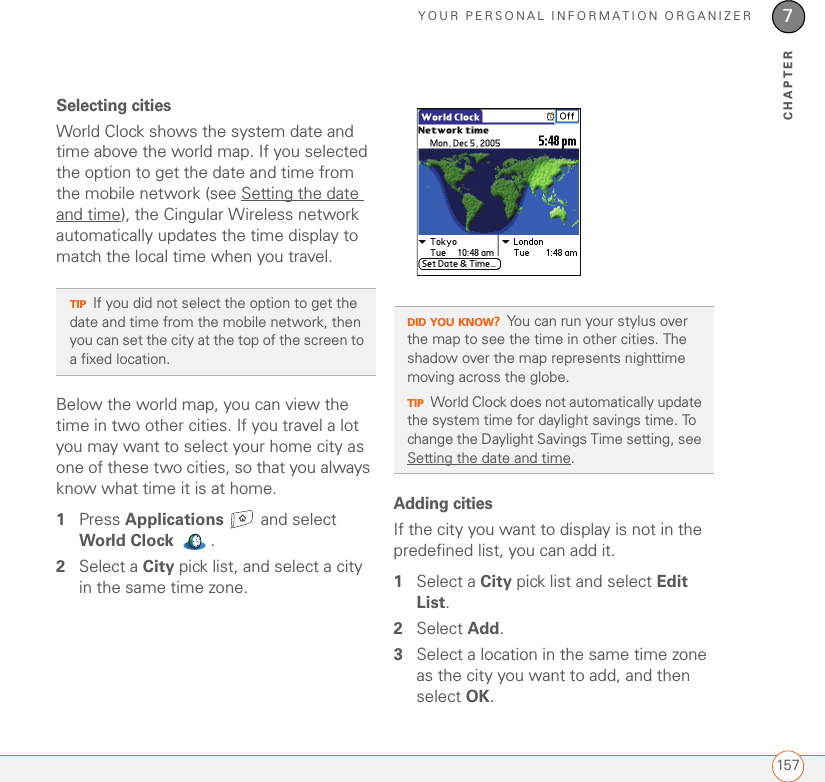 YOUR PERSONAL INFORMATION ORGANIZER1577CHAPTERSelecting citiesWorld Clock shows the system date and time above the world map. If you selected the option to get the date and time from the mobile network (see Setting the date and time), the Cingular Wireless network automatically updates the time display to match the local time when you travel. Below the world map, you can view the time in two other cities. If you travel a lot you may want to select your home city as one of these two cities, so that you always know what time it is at home.1Press Applications  and select World Clock .2Select a City pick list, and select a city in the same time zone. Adding citiesIf the city you want to display is not in the predefined list, you can add it.1Select a City pick list and select Edit List.2Select Add.3Select a location in the same time zone as the city you want to add, and then select OK.TIPIf you did not select the option to get the date and time from the mobile network, then you can set the city at the top of the screen to a fixed location. DID YOU KNOW?You can run your stylus over the map to see the time in other cities. The shadow over the map represents nighttime moving across the globe.TIPWorld Clock does not automatically update the system time for daylight savings time. To change the Daylight Savings Time setting, see Setting the date and time.