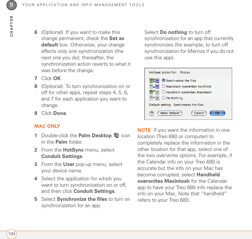 YOUR APPLICATION AND INFO MANAGEMENT TOOLS1849CHAPTER6(Optional) If you want to make this change permanent, check the Set as default box. Otherwise, your change affects only one synchronization (the next one you do); thereafter, the synchronization action reverts to what it was before the change.7Click OK.8(Optional) To turn synchronization on or off for other apps, repeat steps 4, 5, 6, and 7 for each application you want to change.9Click Done.MAC ONLY1Double-click the Palm Desktop  icon in the Palm folder.2From the HotSync menu, select Conduit Settings.3From the User pop-up menu, select your device name.4Select the application for which you want to turn synchronization on or off, and then click Conduit Settings.5Select Synchronize the files to turn on synchronization for an app.Select Do nothing to turn off synchronization for an app that currently synchronizes (for example, to turn off synchronization for Memos if you do not use this app).NOTE If you want the information in one location (Treo 680 or computer) to completely replace the information in the other location for that app, select one of the two overwrite options. For example, if the Calendar info on your Treo 680 is accurate but the info on your Mac has become corrupted, select Handheld overwrites Macintosh for the Calendar app to have your Treo 680 info replace the info on your Mac. Note that “handheld” refers to your Treo 680.