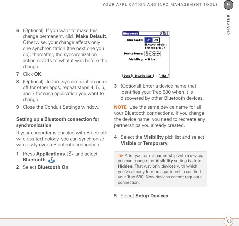 YOUR APPLICATION AND INFO MANAGEMENT TOOLS1859CHAPTER6(Optional) If you want to make this change permanent, click Make Default. Otherwise, your change affects only one synchronization (the next one you do); thereafter, the synchronization action reverts to what it was before the change.7Click OK.8(Optional) To turn synchronization on or off for other apps, repeat steps 4, 5, 6, and 7 for each application you want to change.9Close the Conduit Settings window.Setting up a Bluetooth connection for synchronizationIf your computer is enabled with Bluetooth wireless technology, you can synchronize wirelessly over a Bluetooth connection.1Press Applications  and select Bluetooth .2Select Bluetooth On.3(Optional) Enter a device name that identifies your Treo 680 when it is discovered by other Bluetooth devices.NOTE Use the same device name for all your Bluetooth connections. If you change the device name, you need to recreate any partnerships you already created.4Select the Visibility pick list and select Visible or Te m p o r a r y.5Select Setup Devices.TIPAfter you form a partnership with a device, you can change the Visibility setting back to Hidden. That way only devices with which you’ve already formed a partnership can find your Treo 680. New devices cannot request a connection. 