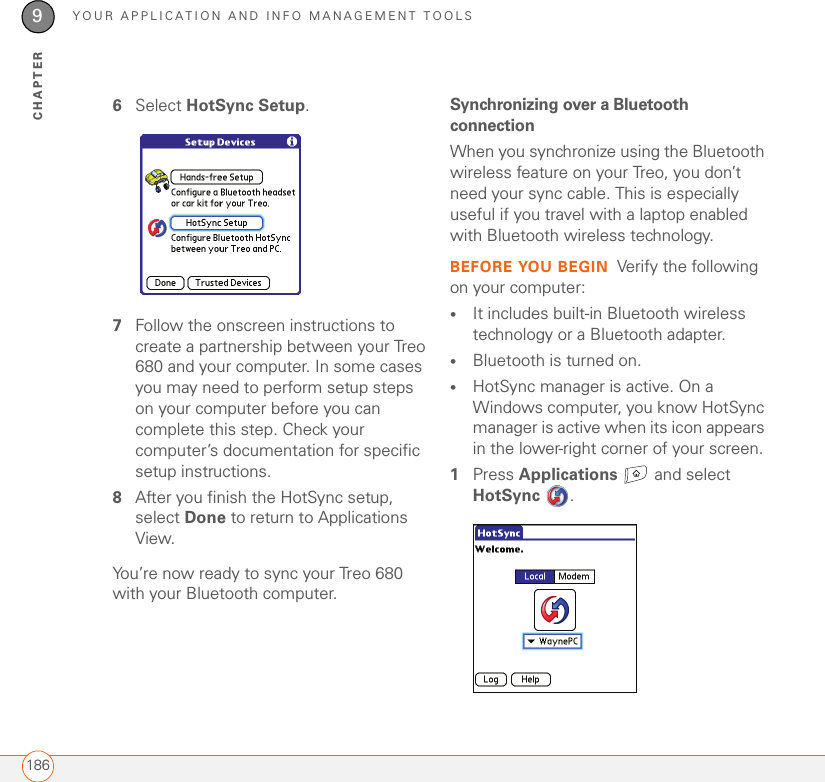 YOUR APPLICATION AND INFO MANAGEMENT TOOLS1869CHAPTER6Select HotSync Setup. 7Follow the onscreen instructions to create a partnership between your Treo 680 and your computer. In some cases you may need to perform setup steps on your computer before you can complete this step. Check your computer’s documentation for specific setup instructions.8After you finish the HotSync setup, select Done to return to Applications View.0You’re now ready to sync your Treo 680 with your Bluetooth computer.Synchronizing over a Bluetooth connectionWhen you synchronize using the Bluetooth wireless feature on your Treo, you don’t need your sync cable. This is especially useful if you travel with a laptop enabled with Bluetooth wireless technology.BEFORE YOU BEGIN Verify the following on your computer:•It includes built-in Bluetooth wireless technology or a Bluetooth adapter. •Bluetooth is turned on.•HotSync manager is active. On a Windows computer, you know HotSync manager is active when its icon appears in the lower-right corner of your screen.1Press Applications   and select HotSync .