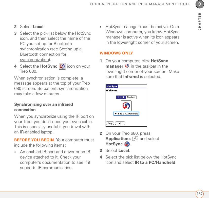 YOUR APPLICATION AND INFO MANAGEMENT TOOLS1879CHAPTER2Select Local.3Select the pick list below the HotSync icon, and then select the name of the PC you set up for Bluetooth synchronization (see Setting up a Bluetooth connection for synchronization).4Select the HotSync   icon on your Treo 680.When synchronization is complete, a message appears at the top of your Treo 680 screen. Be patient; synchronization may take a few minutes.Synchronizing over an infrared connectionWhen you synchronize using the IR port on your Treo, you don’t need your sync cable. This is especially useful if you travel with an IR-enabled laptop.BEFORE YOU BEGIN Your computer must include the following items:•An enabled IR port and driver or an IR device attached to it. Check your computer’s documentation to see if it supports IR communication.•HotSync manager must be active. On a Windows computer, you know HotSync manager is active when its icon appears in the lower-right corner of your screen.WINDOWS ONLY1On your computer, click HotSync manager   in the taskbar in the lower-right corner of your screen. Make sure that Infrared is selected.2On your Treo 680, press Applications  and select HotSync . 3Select Local.4Select the pick list below the HotSync icon and select IR to a PC/Handheld.