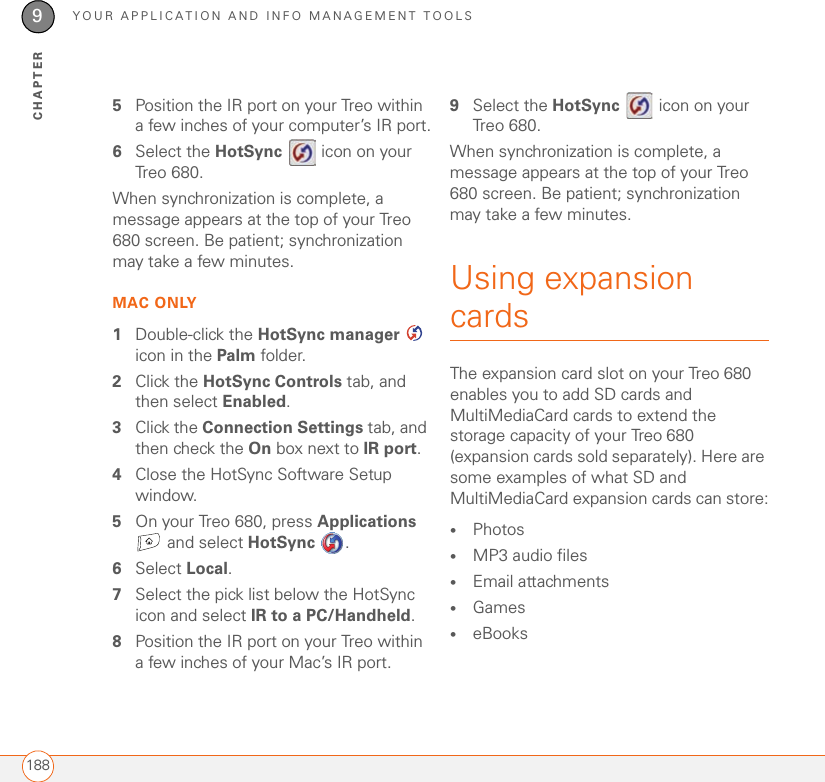 YOUR APPLICATION AND INFO MANAGEMENT TOOLS1889CHAPTER5Position the IR port on your Treo within a few inches of your computer’s IR port.6Select the HotSync   icon on your Treo 680.When synchronization is complete, a message appears at the top of your Treo 680 screen. Be patient; synchronization may take a few minutes.MAC ONLY1Double-click the HotSync manager  icon in the Palm folder.2Click the HotSync Controls tab, and then select Enabled.3Click the Connection Settings tab, and then check the On box next to IR port.4Close the HotSync Software Setup window.5On your Treo 680, press Applications  and select HotSync . 6Select Local.7Select the pick list below the HotSync icon and select IR to a PC/Handheld.8Position the IR port on your Treo within a few inches of your Mac’s IR port.9Select the HotSync   icon on your Treo 680.When synchronization is complete, a message appears at the top of your Treo 680 screen. Be patient; synchronization may take a few minutes.Using expansion cardsThe expansion card slot on your Treo 680 enables you to add SD cards and MultiMediaCard cards to extend the storage capacity of your Treo 680 (expansion cards sold separately). Here are some examples of what SD and MultiMediaCard expansion cards can store:•Photos•MP3 audio files•Email attachments•Games•eBooks