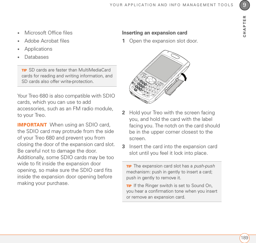 YOUR APPLICATION AND INFO MANAGEMENT TOOLS1899CHAPTER•Microsoft Office files•Adobe Acrobat files•Applications•DatabasesYour Treo 680 is also compatible with SDIO cards, which you can use to add accessories, such as an FM radio module, to your Treo.IMPORTANT When using an SDIO card, the SDIO card may protrude from the side of your Treo 680 and prevent you from closing the door of the expansion card slot. Be careful not to damage the door. Additionally, some SDIO cards may be too wide to fit inside the expansion door opening, so make sure the SDIO card fits inside the expansion door opening before making your purchase.Inserting an expansion card1Open the expansion slot door.2Hold your Treo with the screen facing you, and hold the card with the label facing you. The notch on the card should be in the upper corner closest to the screen.3Insert the card into the expansion card slot until you feel it lock into place.TIPSD cards are faster than MultiMediaCard cards for reading and writing information, and SD cards also offer write-protection.TIPThe expansion card slot has a push-push mechanism: push in gently to insert a card; push in gently to remove it.TIPIf the Ringer switch is set to Sound On, you hear a confirmation tone when you insert or remove an expansion card.