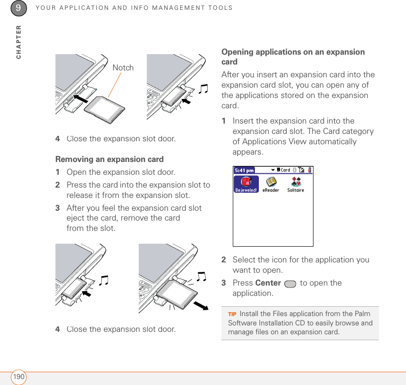 YOUR APPLICATION AND INFO MANAGEMENT TOOLS1909CHAPTER4Close the expansion slot door.Removing an expansion card1Open the expansion slot door.2Press the card into the expansion slot to release it from the expansion slot.3After you feel the expansion card slot eject the card, remove the card from the slot.4Close the expansion slot door.Opening applications on an expansion cardAfter you insert an expansion card into the expansion card slot, you can open any of the applications stored on the expansion card.1Insert the expansion card into the expansion card slot. The Card category of Applications View automatically appears.2Select the icon for the application you want to open.3Press Center   to open the application.NotchTIPInstall the Files application from the Palm Software Installation CD to easily browse and manage files on an expansion card.