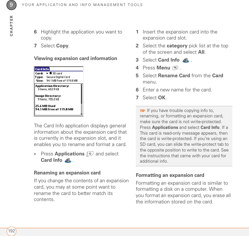 YOUR APPLICATION AND INFO MANAGEMENT TOOLS1929CHAPTER6Highlight the application you want to copy.7Select Copy.Viewing expansion card informationThe Card Info application displays general information about the expansion card that is currently in the expansion slot, and it enables you to rename and format a card.•Press Applications  and select Card Info . Renaming an expansion cardIf you change the contents of an expansion card, you may at some point want to rename the card to better match its contents.1Insert the expansion card into the expansion card slot. 2Select the category pick list at the top of the screen and select All.3Select Card Info .4Press Menu .5Select Rename Card from the Card menu.6Enter a new name for the card.7Select OK.Formatting an expansion cardFormatting an expansion card is similar to formatting a disk on a computer. When you format an expansion card, you erase all the information stored on the card.TIPIf you have trouble copying info to, renaming, or formatting an expansion card, make sure the card is not write-protected. Press Applications and select Card Info. If a This card is read-only message appears, then the card is write-protected. If you’re using an SD card, you can slide the write-protect tab to the opposite position to write to the card. See the instructions that came with your card for additional info.