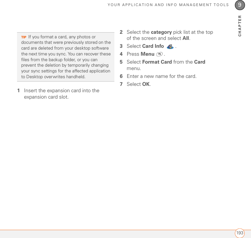 YOUR APPLICATION AND INFO MANAGEMENT TOOLS1939CHAPTER1Insert the expansion card into the expansion card slot. 2Select the category pick list at the top of the screen and select All.3Select Card Info .4Press Menu .5Select Format Card from the Card menu.6Enter a new name for the card.7Select OK.TIPIf you format a card, any photos or documents that were previously stored on the card are deleted from your desktop software the next time you sync. You can recover these files from the backup folder, or you can prevent the deletion by temporarily changing your sync settings for the affected application to Desktop overwrites handheld.