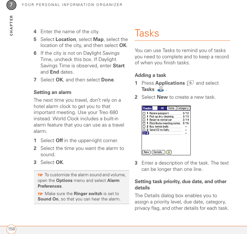 YOUR PERSONAL INFORMATION ORGANIZER1587CHAPTER4Enter the name of the city.5Select Location, select Map, select the location of the city, and then select OK.6If the city is not on Daylight Savings Time, uncheck this box. If Daylight Savings Time is observed, enter Start and End dates.7Select OK, and then select Done.Setting an alarmThe next time you travel, don’t rely on a hotel alarm clock to get you to that important meeting. Use your Treo 680 instead. World Clock includes a built-in alarm feature that you can use as a travel alarm.1Select Off in the upper-right corner.2Select the time you want the alarm to sound.3Select OK.Tasks You can use Tasks to remind you of tasks you need to complete and to keep a record of when you finish tasks. Adding a task1Press Applications   and select Ta s k s . 2Select New to create a new task.3Enter a description of the task. The text can be longer than one line.Setting task priority, due date, and other detailsThe Details dialog box enables you to assign a priority level, due date, category, privacy flag, and other details for each task. TIPTo customize the alarm sound and volume, open the Options menu and select Alarm Preferences.TIPMake sure the Ringer switch is set to Sound On, so that you can hear the alarm.