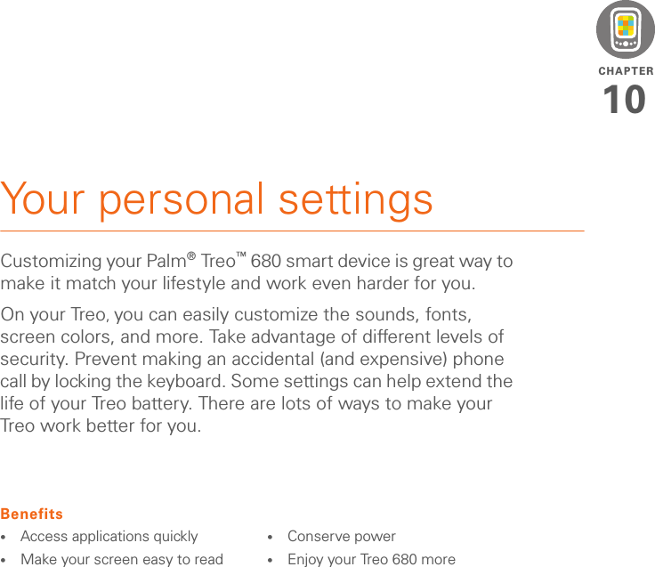 CHAPTER10Your personal settingsCustomizing your Palm®Treo™ 680 smart device is great way to make it match your lifestyle and work even harder for you.On your Treo, you can easily customize the sounds, fonts, screen colors, and more. Take advantage of different levels of security. Prevent making an accidental (and expensive) phone call by locking the keyboard. Some settings can help extend the life of your Treo battery. There are lots of ways to make your Treo work better for you.Benefits•Access applications quickly•Make your screen easy to read•Conserve power•Enjoy your Treo 680 more