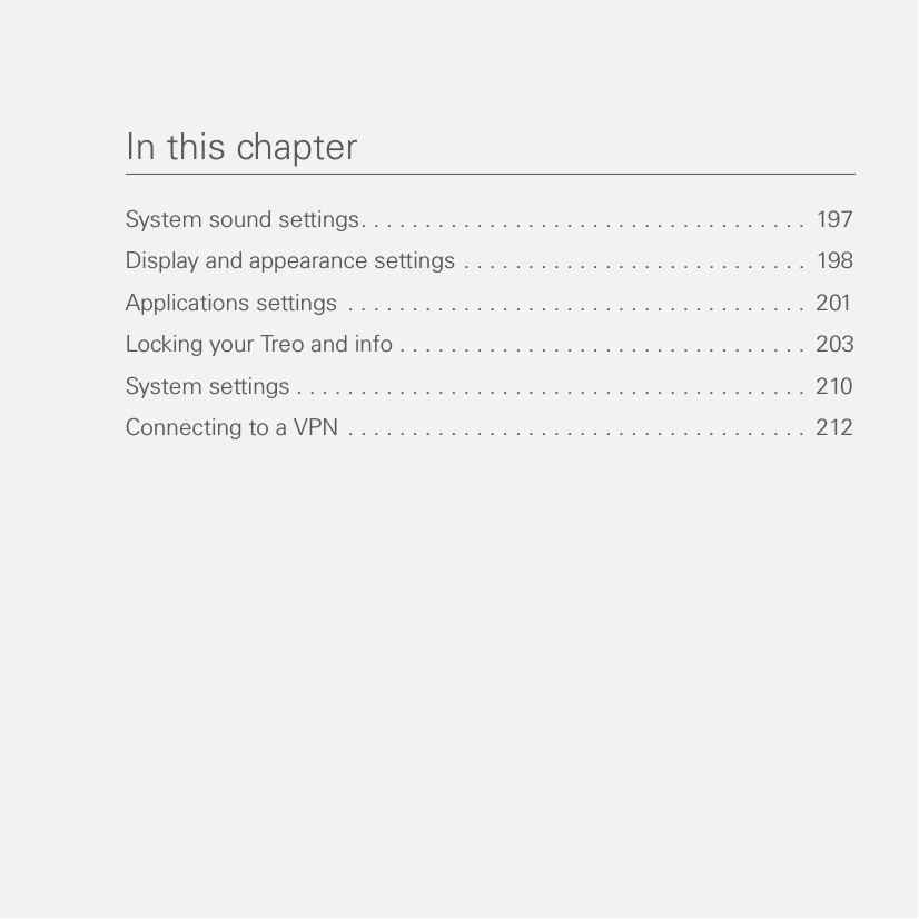 In this chapterSystem sound settings. . . . . . . . . . . . . . . . . . . . . . . . . . . . . . . . . . .  197Display and appearance settings . . . . . . . . . . . . . . . . . . . . . . . . . . .  198Applications settings  . . . . . . . . . . . . . . . . . . . . . . . . . . . . . . . . . . . .  201Locking your Treo and info . . . . . . . . . . . . . . . . . . . . . . . . . . . . . . . .  203System settings . . . . . . . . . . . . . . . . . . . . . . . . . . . . . . . . . . . . . . . .  210Connecting to a VPN . . . . . . . . . . . . . . . . . . . . . . . . . . . . . . . . . . . .  212