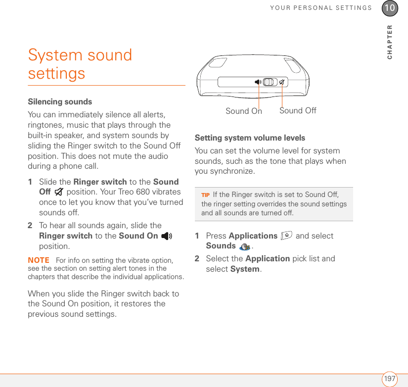 YOUR PERSONAL SETTINGS19710CHAPTERSystem sound settings Silencing soundsYou can immediately silence all alerts, ringtones, music that plays through the built-in speaker, and system sounds by sliding the Ringer switch to the Sound Off position. This does not mute the audio during a phone call.1Slide the Ringer switch to the Sound Off   position. Your Treo 680 vibrates once to let you know that you’ve turned sounds off.2To hear all sounds again, slide the Ringer switch to the Sound On  position.NOTE  For info on setting the vibrate option, see the section on setting alert tones in the chapters that describe the individual applications.When you slide the Ringer switch back to the Sound On position, it restores the previous sound settings.Setting system volume levelsYou can set the volume level for system sounds, such as the tone that plays when you synchronize.1Press Applications   and select Sounds .2Select the Application pick list and select System.TIPIf the Ringer switch is set to Sound Off, the ringer setting overrides the sound settings and all sounds are turned off.Sound On Sound Off