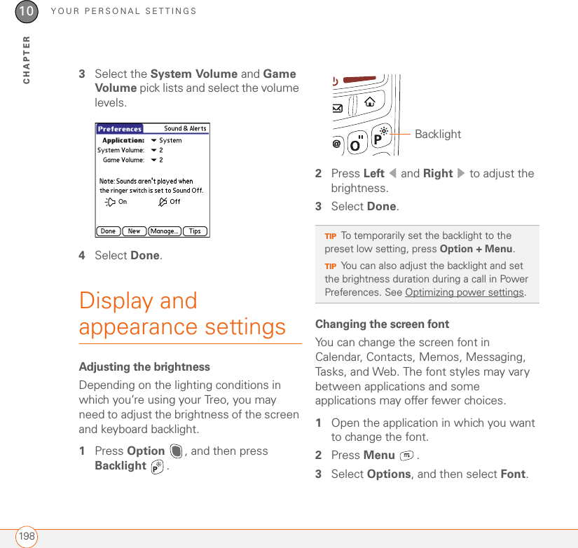 YOUR PERSONAL SETTINGS19810CHAPTER3Select the System Volume and Game Volume pick lists and select the volume levels.4Select Done.Display and appearance settingsAdjusting the brightnessDepending on the lighting conditions in which you’re using your Treo, you may need to adjust the brightness of the screen and keyboard backlight. 1Press Option  , and then press Backlight .2Press Left  and Right   to adjust the brightness.3Select Done.Changing the screen fontYou can change the screen font in Calendar, Contacts, Memos, Messaging, Tasks, and Web. The font styles may vary between applications and some applications may offer fewer choices.1Open the application in which you want to change the font.2Press Menu .3Select Options, and then select Font.TIPTo temporarily set the backlight to the preset low setting, press Option + Menu.TIPYou can also adjust the backlight and set the brightness duration during a call in Power Preferences. See Optimizing power settings.Backlight