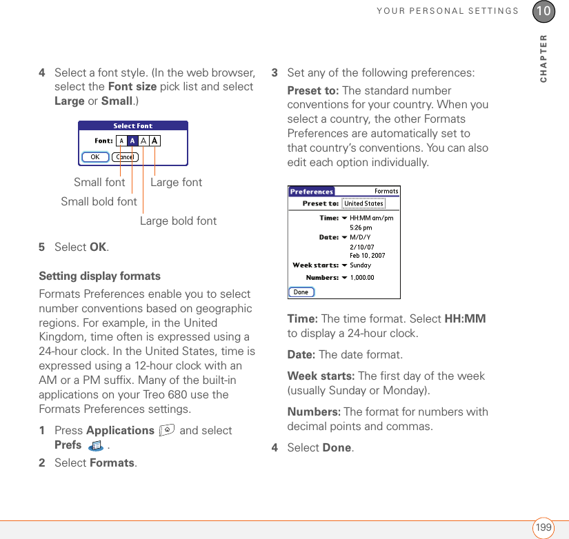 YOUR PERSONAL SETTINGS19910CHAPTER4Select a font style. (In the web browser, select the Font size pick list and select Large or Small.)5Select OK.Setting display formatsFormats Preferences enable you to select number conventions based on geographic regions. For example, in the United Kingdom, time often is expressed using a 24-hour clock. In the United States, time is expressed using a 12-hour clock with an AM or a PM suffix. Many of the built-in applications on your Treo 680 use the Formats Preferences settings. 1Press Applications  and select Prefs . 2Select Formats.3Set any of the following preferences:Preset to: The standard number conventions for your country. When you select a country, the other Formats Preferences are automatically set to that country’s conventions. You can also edit each option individually.Time: The time format. Select HH:MM to display a 24-hour clock.Date: The date format.Week starts: The first day of the week (usually Sunday or Monday).Numbers: The format for numbers with decimal points and commas.4Select Done.Large fontSmall fontSmall bold fontLarge bold font