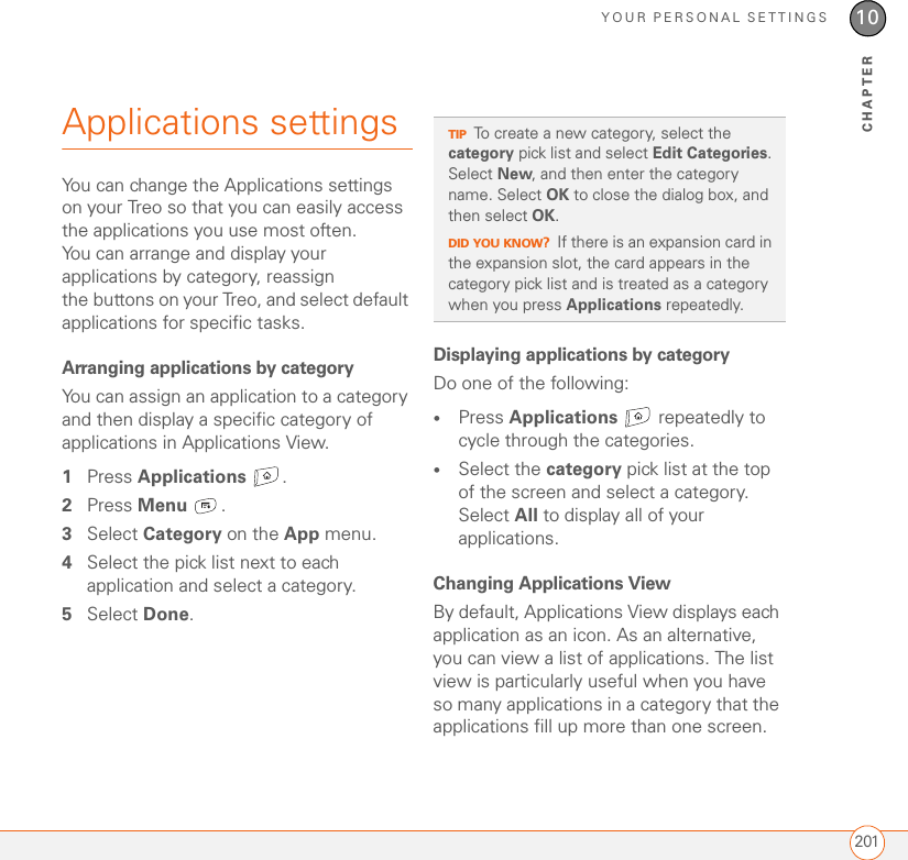 YOUR PERSONAL SETTINGS20110CHAPTERApplications settingsYou can change the Applications settings on your Treo so that you can easily access the applications you use most often. You can arrange and display your applications by category, reassign the buttons on your Treo, and select default applications for specific tasks.Arranging applications by categoryYou can assign an application to a category and then display a specific category of applications in Applications View. 1Press Applications . 2Press Menu .3Select Category on the App menu.4Select the pick list next to each application and select a category.5Select Done.Displaying applications by categoryDo one of the following:•Press Applications   repeatedly to cycle through the categories.•Select the category pick list at the top of the screen and select a category. Select All to display all of your applications.Changing Applications View By default, Applications View displays each application as an icon. As an alternative, you can view a list of applications. The list view is particularly useful when you have so many applications in a category that the applications fill up more than one screen.TIPTo create a new category, select the category pick list and select Edit Categories. Select New, and then enter the category name. Select OK to close the dialog box, and then select OK.DID YOU KNOW?If there is an expansion card in the expansion slot, the card appears in the category pick list and is treated as a category when you press Applications repeatedly.