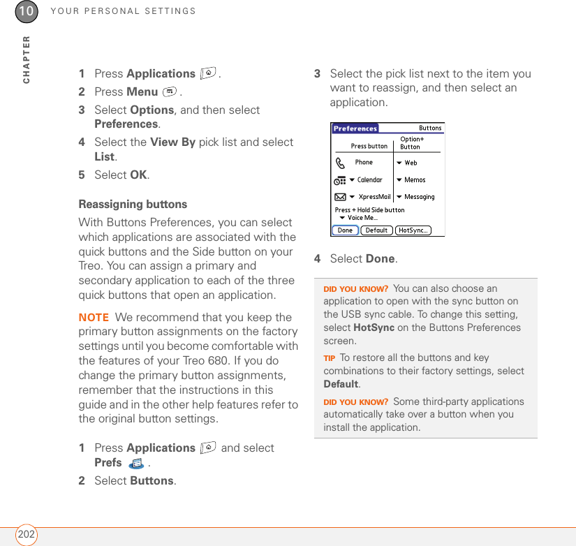 YOUR PERSONAL SETTINGS20210CHAPTER1Press Applications . 2Press Menu .3Select Options, and then select Preferences.4Select the View By pick list and select List.5Select OK.Reassigning buttonsWith Buttons Preferences, you can select which applications are associated with the quick buttons and the Side button on your Treo. You can assign a primary and secondary application to each of the three quick buttons that open an application.NOTE We recommend that you keep the primary button assignments on the factory settings until you become comfortable with the features of your Treo 680. If you do change the primary button assignments, remember that the instructions in this guide and in the other help features refer to the original button settings.1Press Applications  and select Prefs .2Select Buttons.3Select the pick list next to the item you want to reassign, and then select an application.4Select Done.DID YOU KNOW?You can also choose an application to open with the sync button on the USB sync cable. To change this setting, select HotSync on the Buttons Preferences screen.TIPTo restore all the buttons and key combinations to their factory settings, select Default.DID YOU KNOW?Some third-party applications automatically take over a button when you install the application.