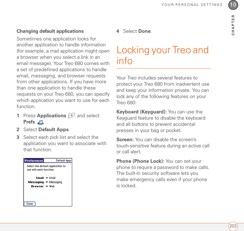 YOUR PERSONAL SETTINGS20310CHAPTERChanging default applicationsSometimes one application looks for another application to handle information (for example, a mail application might open a browser when you select a link in an email message). Your Treo 680 comes with a set of predefined applications to handle email, messaging, and browser requests from other applications. If you have more than one application to handle these requests on your Treo 680, you can specify which application you want to use for each function.1Press Applications  and select Prefs . 2Select Default Apps.3Select each pick list and select the application you want to associate with that function.4Select Done.Locking your Treo and infoYour Treo includes several features to protect your Treo 680 from inadvertent use and keep your information private. You can lock any of the following features on your Treo 680: Keyboard (Keyguard): You can use the Keyguard feature to disable the keyboard and all buttons to prevent accidental presses in your bag or pocket.Screen: You can disable the screen’s touch-sensitive feature during an active call or call alert.Phone (Phone Lock): You can set your phone to require a password to make calls. The built-in security software lets you make emergency calls even if your phone is locked.