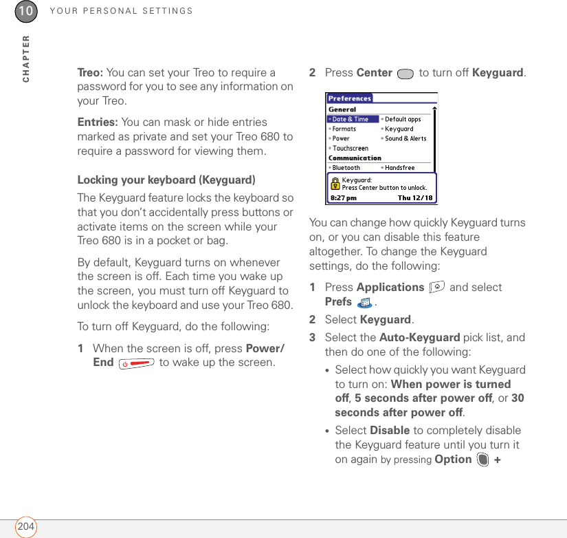 YOUR PERSONAL SETTINGS20410CHAPTERTr e o :   You can set your Treo to require a password for you to see any information on your Treo.Entries: You can mask or hide entries marked as private and set your Treo 680 to require a password for viewing them.Locking your keyboard (Keyguard)The Keyguard feature locks the keyboard so that you don’t accidentally press buttons or activate items on the screen while your Treo 680 is in a pocket or bag. By default, Keyguard turns on whenever the screen is off. Each time you wake up the screen, you must turn off Keyguard to unlock the keyboard and use your Treo 680. To turn off Keyguard, do the following:1When the screen is off, press Power/End   to wake up the screen.2Press Center   to turn off Keyguard.You can change how quickly Keyguard turns on, or you can disable this feature altogether. To change the Keyguard settings, do the following:1Press Applications   and select Prefs . 2Select Keyguard.3Select the Auto-Keyguard pick list, and then do one of the following:•Select how quickly you want Keyguard to turn on: When power is turned off, 5 seconds after power off, or 30 seconds after power off. •Select Disable to completely disable the Keyguard feature until you turn it on again by pressing Option   + 