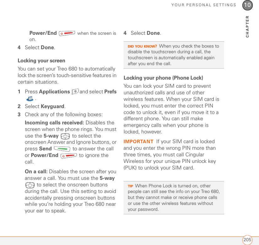 YOUR PERSONAL SETTINGS20510CHAPTERPower/End  when the screen is on.4Select Done.Locking your screenYou can set your Treo 680 to automatically lock the screen’s touch-sensitive features in certain situations. 1Press Applications and select Prefs . 2Select Keyguard.3Check any of the following boxes:Incoming calls received: Disables the screen when the phone rings. You must use the 5-way   to select the onscreen Answer and Ignore buttons, or press Send   to answer the call or Power/End   to ignore the call.On a call: Disables the screen after you answer a call. You must use the 5-way  to select the onscreen buttons during the call. Use this setting to avoid accidentally pressing onscreen buttons while you’re holding your Treo 680 near your ear to speak.4Select Done.Locking your phone (Phone Lock)You can lock your SIM card to prevent unauthorized calls and use of other wireless features. When your SIM card is locked, you must enter the correct PIN code to unlock it, even if you move it to a different phone. You can still make emergency calls when your phone is locked, however.IMPORTANT If your SIM card is locked and you enter the wrong PIN more than three times, you must call Cingular Wireless for your unique PIN unlock key (PUK) to unlock your SIM card.DID YOU KNOW?When you check the boxes to disable the touchscreen during a call, the touchscreen is automatically enabled again after you end the call.TIPWhen Phone Lock is turned on, other people can still see the info on your Treo 680, but they cannot make or receive phone calls or use the other wireless features without your password.