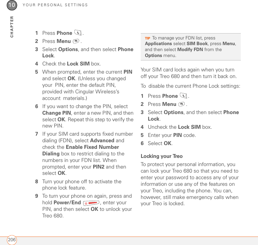 YOUR PERSONAL SETTINGS20610CHAPTER1Press Phone .2Press Menu .3Select Options, and then select Phone Lock.4Check the Lock SIM box.5When prompted, enter the current PIN and select OK. (Unless you changed your PIN, enter the default PIN, provided with Cingular Wireless’s account materials.) 6If you want to change the PIN, select Change PIN, enter a new PIN, and then select OK. Repeat this step to verify the new PIN.7If your SIM card supports fixed number dialing (FDN), select Advanced and check the Enable Fixed Number Dialing box to restrict dialing to the numbers in your FDN list. When prompted, enter your PIN2 and then select OK. 8Turn your phone off to activate the phone lock feature.9To turn your phone on again, press and hold Power/End  , enter your PIN, and then select OK to unlock your Treo 680.Your SIM card locks again when you turn off your Treo 680 and then turn it back on.To disable the current Phone Lock settings:1Press Phone .2Press Menu .3Select Options, and then select Phone Lock.4Uncheck the Lock SIM box.5Enter your PIN code.6Select OK.Locking your TreoTo protect your personal information, you can lock your Treo 680 so that you need to enter your password to access any of your information or use any of the features on your Treo, including the phone. You can, however, still make emergency calls when your Treo is locked.TIPTo manage your FDN list, press Applications select SIM Book, press Menu, and then select Modify FDN from the Options menu.