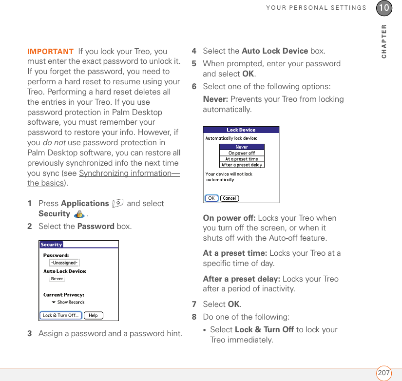 YOUR PERSONAL SETTINGS20710CHAPTERIMPORTANT If you lock your Treo, you must enter the exact password to unlock it. If you forget the password, you need to perform a hard reset to resume using your Treo. Performing a hard reset deletes all the entries in your Treo. If you use password protection in Palm Desktop software, you must remember your password to restore your info. However, if you do not use password protection in Palm Desktop software, you can restore all previously synchronized info the next time you sync (see Synchronizing information—the basics).1Press Applications  and select Security . 2Select the Password box.3Assign a password and a password hint.4Select the Auto Lock Device box.5When prompted, enter your password and select OK.6Select one of the following options:Never: Prevents your Treo from locking automatically.On power off: Locks your Treo when you turn off the screen, or when it shuts off with the Auto-off feature.At a preset time: Locks your Treo at a specific time of day. After a preset delay: Locks your Treo after a period of inactivity. 7Select OK.8Do one of the following:•Select Lock &amp; Turn Off to lock your Treo immediately.