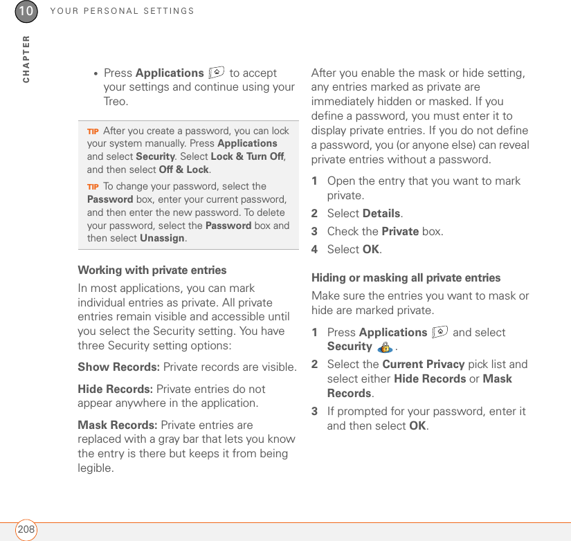 YOUR PERSONAL SETTINGS20810CHAPTER•Press Applications   to accept your settings and continue using your Treo.Working with private entriesIn most applications, you can mark individual entries as private. All private entries remain visible and accessible until you select the Security setting. You have three Security setting options: Show Records: Private records are visible.Hide Records: Private entries do not appear anywhere in the application. Mask Records: Private entries are replaced with a gray bar that lets you know the entry is there but keeps it from being legible. After you enable the mask or hide setting, any entries marked as private are immediately hidden or masked. If you define a password, you must enter it to display private entries. If you do not define a password, you (or anyone else) can reveal private entries without a password.1Open the entry that you want to mark private. 2Select Details. 3Check the Private box.4Select OK.Hiding or masking all private entriesMake sure the entries you want to mask or hide are marked private. 1Press Applications   and select Security . 2Select the Current Privacy pick list and select either Hide Records or Mask Records.3If prompted for your password, enter it and then select OK. TIPAfter you create a password, you can lock your system manually. Press Applications and select Security. Select Lock &amp; Turn Off, and then select Off &amp; Lock.TIPTo change your password, select the Password box, enter your current password, and then enter the new password. To delete your password, select the Password box and then select Unassign.