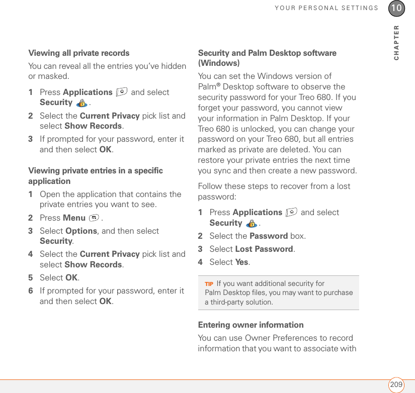 YOUR PERSONAL SETTINGS20910CHAPTERViewing all private recordsYou can reveal all the entries you’ve hidden or masked.1Press Applications  and select Security . 2Select the Current Privacy pick list and select Show Records.3If prompted for your password, enter it and then select OK. Viewing private entries in a specific application1Open the application that contains the private entries you want to see.2Press Menu .3Select Options, and then select Security.4Select the Current Privacy pick list and select Show Records.5Select OK.6If prompted for your password, enter it and then select OK. Security and Palm Desktop software (Windows)You can set the Windows version of Palm®Desktop software to observe the security password for your Treo 680. If you forget your password, you cannot view your information in Palm Desktop. If your Treo 680 is unlocked, you can change your password on your Treo 680, but all entries marked as private are deleted. You can restore your private entries the next time you sync and then create a new password.Follow these steps to recover from a lost password:1Press Applications   and select Security . 2Select the Password box.3Select Lost Password.4Select Ye s .Entering owner informationYou can use Owner Preferences to record information that you want to associate with TIPIf you want additional security for Palm Desktop files, you may want to purchase a third-party solution.