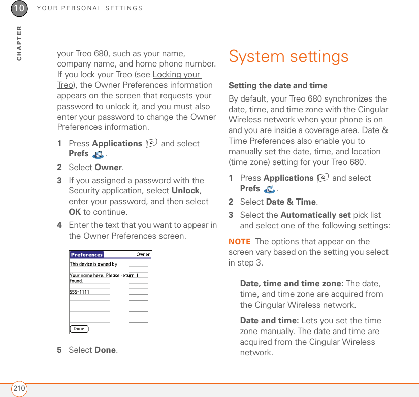 YOUR PERSONAL SETTINGS21010CHAPTERyour Treo 680, such as your name, company name, and home phone number. If you lock your Treo (see Locking your Treo), the Owner Preferences information appears on the screen that requests your password to unlock it, and you must also enter your password to change the Owner Preferences information. 1Press Applications  and select Prefs . 2Select Owner.3If you assigned a password with the Security application, select Unlock, enter your password, and then select OK to continue. 4Enter the text that you want to appear in the Owner Preferences screen.5Select Done.System settingsSetting the date and timeBy default, your Treo 680 synchronizes the date, time, and time zone with the Cingular Wireless network when your phone is on and you are inside a coverage area. Date &amp; Time Preferences also enable you to manually set the date, time, and location (time zone) setting for your Treo 680. 1Press Applications   and select Prefs . 2Select Date &amp; Time.3Select the Automatically set pick list and select one of the following settings:NOTE The options that appear on the screen vary based on the setting you select in step 3.Date, time and time zone: The date, time, and time zone are acquired from the Cingular Wireless network.Date and time: Lets you set the time zone manually. The date and time are acquired from the Cingular Wireless network.