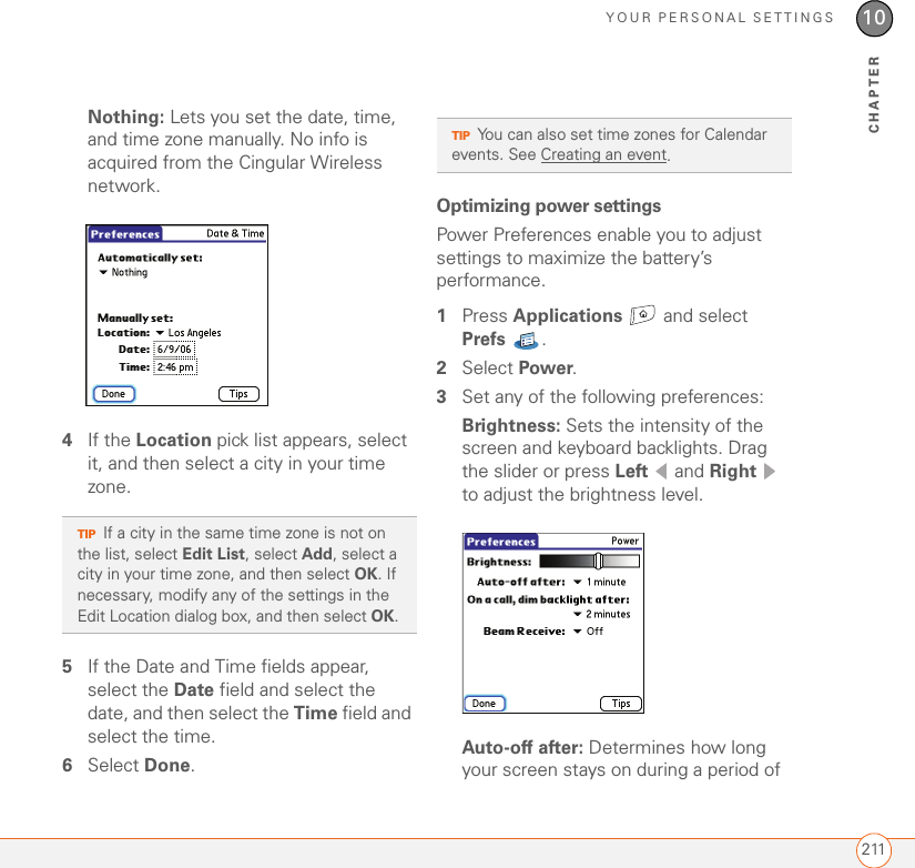YOUR PERSONAL SETTINGS21110CHAPTERNothing: Lets you set the date, time, and time zone manually. No info is acquired from the Cingular Wireless network.4If the Location pick list appears, select it, and then select a city in your time zone. 5If the Date and Time fields appear, select the Date field and select the date, and then select the Time field and select the time.6Select Done.Optimizing power settingsPower Preferences enable you to adjust settings to maximize the battery’s performance.1Press Applications   and select Prefs .2Select Power.3Set any of the following preferences:Brightness: Sets the intensity of the screen and keyboard backlights. Drag the slider or press Left  and Right  to adjust the brightness level.Auto-off after: Determines how long your screen stays on during a period of TIPIf a city in the same time zone is not on the list, select Edit List, select Add, select a city in your time zone, and then select OK. If necessary, modify any of the settings in the Edit Location dialog box, and then select OK.TIPYou can also set time zones for Calendar events. See Creating an event.