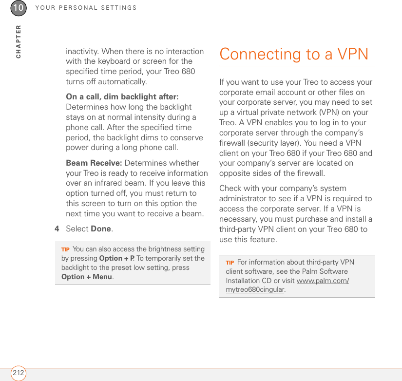 YOUR PERSONAL SETTINGS21210CHAPTERinactivity. When there is no interaction with the keyboard or screen for the specified time period, your Treo 680 turns off automatically.On a call, dim backlight after: Determines how long the backlight stays on at normal intensity during a phone call. After the specified time period, the backlight dims to conserve power during a long phone call.Beam Receive: Determines whether your Treo is ready to receive information over an infrared beam. If you leave this option turned off, you must return to this screen to turn on this option the next time you want to receive a beam.4Select Done.Connecting to a VPNIf you want to use your Treo to access your corporate email account or other files on your corporate server, you may need to set up a virtual private network (VPN) on your Treo. A VPN enables you to log in to your corporate server through the company’s firewall (security layer). You need a VPN client on your Treo 680 if your Treo 680 and your company’s server are located on opposite sides of the firewall.Check with your company’s system administrator to see if a VPN is required to access the corporate server. If a VPN is necessary, you must purchase and install a third-party VPN client on your Treo 680 to use this feature.TIPYou can also access the brightness setting by pressing Option + P. To temporarily set the backlight to the preset low setting, press Option + Menu. TIPFor information about third-party VPN client software, see the Palm Software Installation CD or visit www.palm.com/mytreo680cingular.