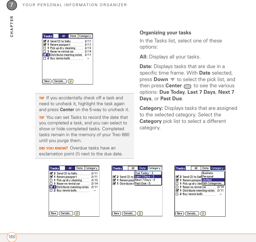 YOUR PERSONAL INFORMATION ORGANIZER1607CHAPTEROrganizing your tasksIn the Tasks list, select one of these options:All: Displays all your tasks.Date: Displays tasks that are due in a specific time frame. With Date selected, press Down   to select the pick list, and then press Center  to see the various options: Due Today, Last 7 Days, Next 7 Days, or Past Due.Category: Displays tasks that are assigned to the selected category. Select the Category pick list to select a different category.TIPIf you accidentally check off a task and need to uncheck it, highlight the task again and press Center on the 5-way to uncheck it.TIPYou can set Tasks to record the date that you completed a task, and you can select to show or hide completed tasks. Completed tasks remain in the memory of your Treo 680 until you purge them.DID YOU KNOW?Overdue tasks have an exclamation point (!) next to the due date.