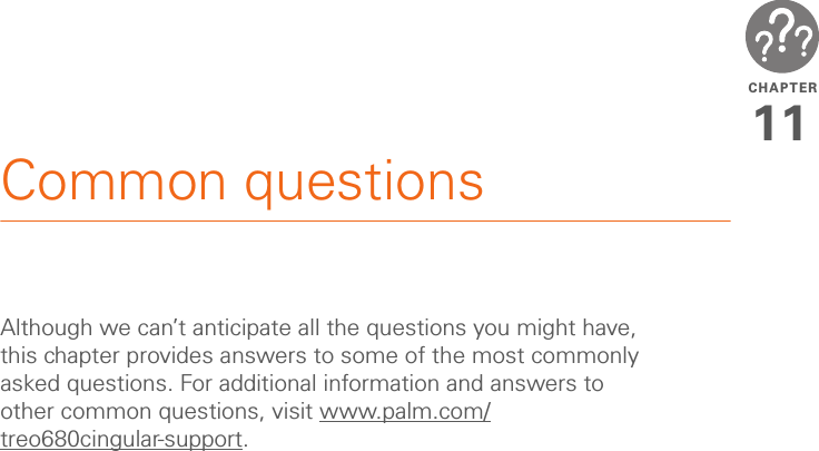 CHAPTER11Common questionsAlthough we can’t anticipate all the questions you might have, this chapter provides answers to some of the most commonly asked questions. For additional information and answers to other common questions, visit www.palm.com/treo680cingular-support.