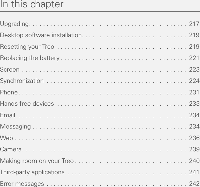 In this chapterUpgrading. . . . . . . . . . . . . . . . . . . . . . . . . . . . . . . . . . . . . . . . . . . . .  217Desktop software installation. . . . . . . . . . . . . . . . . . . . . . . . . . . . . .  219Resetting your Treo  . . . . . . . . . . . . . . . . . . . . . . . . . . . . . . . . . . . . .  219Replacing the battery . . . . . . . . . . . . . . . . . . . . . . . . . . . . . . . . . . . .  221Screen . . . . . . . . . . . . . . . . . . . . . . . . . . . . . . . . . . . . . . . . . . . . . . .  223Synchronization  . . . . . . . . . . . . . . . . . . . . . . . . . . . . . . . . . . . . . . . .  224Phone. . . . . . . . . . . . . . . . . . . . . . . . . . . . . . . . . . . . . . . . . . . . . . . .  231Hands-free devices  . . . . . . . . . . . . . . . . . . . . . . . . . . . . . . . . . . . . .  233Email  . . . . . . . . . . . . . . . . . . . . . . . . . . . . . . . . . . . . . . . . . . . . . . . .  234Messaging . . . . . . . . . . . . . . . . . . . . . . . . . . . . . . . . . . . . . . . . . . . .  234Web . . . . . . . . . . . . . . . . . . . . . . . . . . . . . . . . . . . . . . . . . . . . . . . . .  236Camera. . . . . . . . . . . . . . . . . . . . . . . . . . . . . . . . . . . . . . . . . . . . . . .  239Making room on your Treo . . . . . . . . . . . . . . . . . . . . . . . . . . . . . . . .  240Third-party applications  . . . . . . . . . . . . . . . . . . . . . . . . . . . . . . . . . .  241Error messages . . . . . . . . . . . . . . . . . . . . . . . . . . . . . . . . . . . . . . . .  242