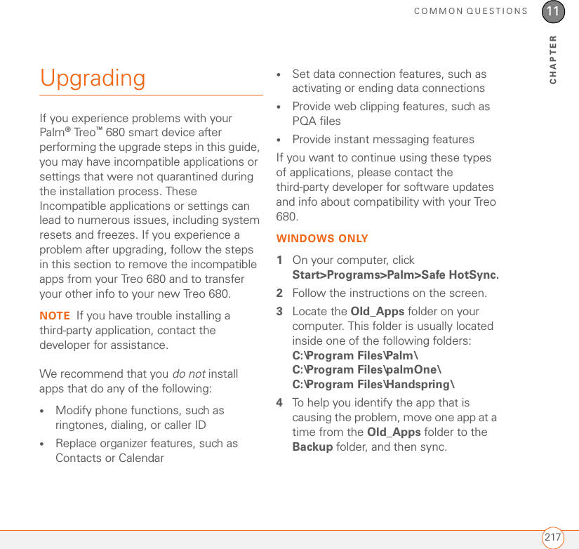 COMMON QUESTIONS21711CHAPTERUpgradingIf you experience problems with your Palm®Treo™ 680 smart device after performing the upgrade steps in this guide, you may have incompatible applications or settings that were not quarantined during the installation process. These Incompatible applications or settings can lead to numerous issues, including system resets and freezes. If you experience a problem after upgrading, follow the steps in this section to remove the incompatible apps from your Treo 680 and to transfer your other info to your new Treo 680.NOTE If you have trouble installing a third-party application, contact the developer for assistance.We recommend that you do not install apps that do any of the following:•Modify phone functions, such as ringtones, dialing, or caller ID•Replace organizer features, such as Contacts or Calendar•Set data connection features, such as activating or ending data connections•Provide web clipping features, such as PQA files•Provide instant messaging featuresIf you want to continue using these types of applications, please contact the third-party developer for software updates and info about compatibility with your Treo 680.WINDOWS ONLY1On your computer, click Start&gt;Programs&gt;Palm&gt;Safe HotSync.2Follow the instructions on the screen.3Locate the Old_Apps folder on your computer. This folder is usually located inside one of the following folders:C:\Program Files\Palm\ C:\Program Files\palmOne\ C:\Program Files\Handspring\ 4To help you identify the app that is causing the problem, move one app at a time from the Old_Apps folder to the Backup folder, and then sync. 