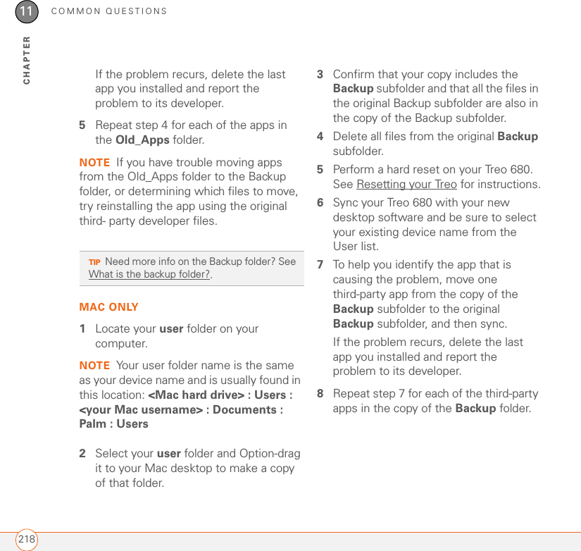 COMMON QUESTIONS21811CHAPTERIf the problem recurs, delete the last app you installed and report the problem to its developer.5Repeat step 4 for each of the apps in the Old_Apps folder.NOTE If you have trouble moving apps from the Old_Apps folder to the Backup folder, or determining which files to move, try reinstalling the app using the original third- party developer files.MAC ONLY1Locate your user folder on your computer. NOTE Your user folder name is the same as your device name and is usually found in this location: &lt;Mac hard drive&gt; : Users : &lt;your Mac username&gt; : Documents : Palm : Users2Select your user folder and Option-drag it to your Mac desktop to make a copy of that folder. 3Confirm that your copy includes the Backup subfolder and that all the files in the original Backup subfolder are also in the copy of the Backup subfolder.4Delete all files from the original Backup subfolder.5Perform a hard reset on your Treo 680. See Resetting your Treo for instructions.6Sync your Treo 680 with your new desktop software and be sure to select your existing device name from the User list.7To help you identify the app that is causing the problem, move one third-party app from the copy of the Backup subfolder to the original Backup subfolder, and then sync. If the problem recurs, delete the last app you installed and report the problem to its developer.8Repeat step 7 for each of the third-party apps in the copy of the Backup folder.TIPNeed more info on the Backup folder? See What is the backup folder?.