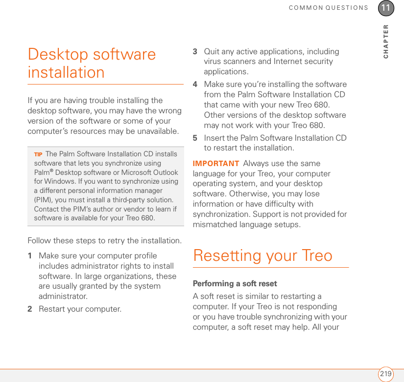 COMMON QUESTIONS21911CHAPTERDesktop software installationIf you are having trouble installing the desktop software, you may have the wrong version of the software or some of your computer’s resources may be unavailable.Follow these steps to retry the installation.1Make sure your computer profile includes administrator rights to install software. In large organizations, these are usually granted by the system administrator. 2Restart your computer.3Quit any active applications, including virus scanners and Internet security applications.4Make sure you’re installing the software from the Palm Software Installation CD that came with your new Treo 680. Other versions of the desktop software may not work with your Treo 680.5Insert the Palm Software Installation CD to restart the installation.IMPORTANT Always use the same language for your Treo, your computer operating system, and your desktop software. Otherwise, you may lose information or have difficulty with synchronization. Support is not provided for mismatched language setups.Resetting your Treo Performing a soft resetA soft reset is similar to restarting a computer. If your Treo is not responding or you have trouble synchronizing with your computer, a soft reset may help. All your TIPThe Palm Software Installation CD installs software that lets you synchronize using Palm®Desktop software or Microsoft Outlook for Windows. If you want to synchronize using a different personal information manager (PIM), you must install a third-party solution. Contact the PIM’s author or vendor to learn if software is available for your Treo 680.