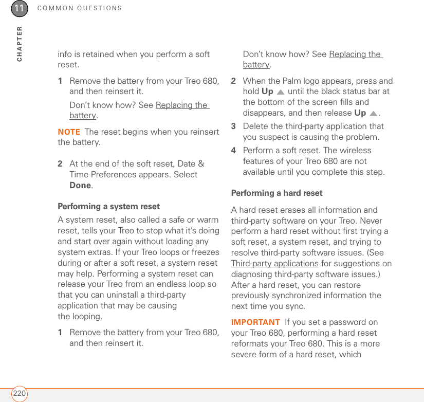 COMMON QUESTIONS22011CHAPTERinfo is retained when you perform a soft reset.1Remove the battery from your Treo 680, and then reinsert it.Don’t know how? See Replacing the battery.NOTE The reset begins when you reinsert the battery.2At the end of the soft reset, Date &amp; Time Preferences appears. Select Done.Performing a system resetA system reset, also called a safe or warm reset, tells your Treo to stop what it’s doing and start over again without loading any system extras. If your Treo loops or freezes during or after a soft reset, a system reset may help. Performing a system reset can release your Treo from an endless loop so that you can uninstall a third-party application that may be causing the looping.1Remove the battery from your Treo 680, and then reinsert it.Don’t know how? See Replacing the battery.2When the Palm logo appears, press and hold Up   until the black status bar at the bottom of the screen fills and disappears, and then release Up .3Delete the third-party application that you suspect is causing the problem.4Perform a soft reset. The wireless features of your Treo 680 are not available until you complete this step.Performing a hard resetA hard reset erases all information and third-party software on your Treo. Never perform a hard reset without first trying a soft reset, a system reset, and trying to resolve third-party software issues. (See Third-party applications for suggestions on diagnosing third-party software issues.) After a hard reset, you can restore previously synchronized information the next time you sync. IMPORTANT If you set a password on your Treo 680, performing a hard reset reformats your Treo 680. This is a more severe form of a hard reset, which 