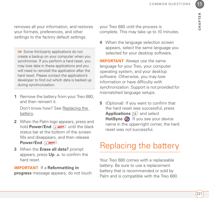 COMMON QUESTIONS22111CHAPTERremoves all your information, and restores your formats, preferences, and other settings to the factory default settings. 1Remove the battery from your Treo 680, and then reinsert it.Don’t know how? See Replacing the battery.2When the Palm logo appears, press and hold Power/End   until the black status bar at the bottom of the screen fills and disappears, and then release Power/End .3When the Erase all data? prompt appears, press Up   to confirm the hard reset.IMPORTANT If a Reformatting in progress message appears, do not touch your Treo 680 until the process is complete. This may take up to 10 minutes.4When the language selection screen appears, select the same language you selected for your desktop software.IMPORTANT Always use the same language for your Treo, your computer operating system, and your desktop software. Otherwise, you may lose information or have difficulty with synchronization. Support is not provided for mismatched language setups.5(Optional) If you want to confirm that the hard reset was successful, press Applications   and select HotSync . If you see your device name in the upper-right corner, the hard reset was not successful.Replacing the batteryYour Treo 680 comes with a replaceable battery. Be sure to use a replacement battery that is recommended or sold by Palm and is compatible with the Treo 680. TIPSome third-party applications do not create a backup on your computer when you synchronize. If you perform a hard reset, you may lose data in these applications and you will need to reinstall the application after the hard reset. Please contact the application’s developer to find out which data is backed up during synchronization.