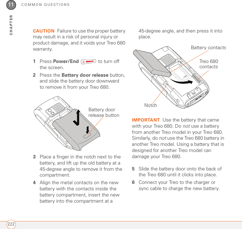 COMMON QUESTIONS22211CHAPTERCAUTION Failure to use the proper battery may result in a risk of personal injury or product damage, and it voids your Treo 680 warranty.1Press Power/End   to turn off the screen.2Press the Battery door release button, and slide the battery door downward to remove it from your Treo 680.3Place a finger in the notch next to the battery, and lift up the old battery at a 45-degree angle to remove it from the compartment.4Align the metal contacts on the new battery with the contacts inside the battery compartment, insert the new battery into the compartment at a 45-degree angle, and then press it into place. IMPORTANT Use the battery that came with your Treo 680. Do not use a battery from another Treo model in your Treo 680. Similarly, do not use the Treo 680 battery in another Treo model. Using a battery that is designed for another Treo model can damage your Treo 680.5Slide the battery door onto the back of the Treo 680 until it clicks into place. 6Connect your Treo to the charger or sync cable to charge the new battery.Battery door release buttonBattery contactsTreo 680 contactsNotch