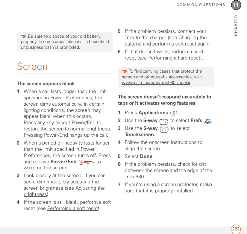 COMMON QUESTIONS22311CHAPTERScreenThe screen appears blank1When a call lasts longer than the limit specified in Power Preferences, the screen dims automatically. In certain lighting conditions, the screen may appear blank when this occurs. Press any key except Power/End to restore the screen to normal brightness. Pressing Power/End hangs up the call.2When a period of inactivity lasts longer than the limit specified in Power Preferences, the screen turns off. Press and release Power/End  to wake up the screen.3Look closely at the screen. If you can see a dim image, try adjusting the screen brightness (see Adjusting the brightness). 4If the screen is still blank, perform a soft reset (see Performing a soft reset).5If the problem persists, connect your Treo to the charger (see Charging the battery) and perform a soft reset again.6If that doesn’t work, perform a hard reset (see Performing a hard reset).The screen doesn’t respond accurately to taps or it activates wrong features1Press Applications . 2Use the 5-way   to select Prefs .3Use the 5-way   to select Touchscreen. 4Follow the onscreen instructions to align the screen.5Select Done.6If the problem persists, check for dirt between the screen and the edge of the Treo 680. 7If you’re using a screen protector, make sure that it is properly installed.TIPBe sure to dispose of your old battery properly. In some areas, disposal in household or business trash is prohibited.TIPTo find carrying cases that protect the screen and other useful accessories, visit www.palm.com/mytreo680cingular.