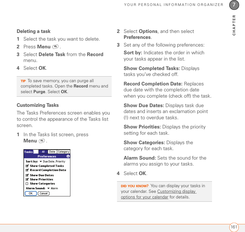 YOUR PERSONAL INFORMATION ORGANIZER1617CHAPTERDeleting a task1Select the task you want to delete.2Press Menu .3Select Delete Task from the Record menu.4Select OK.Customizing TasksThe Tasks Preferences screen enables you to control the appearance of the Tasks list screen.1In the Tasks list screen, press Menu .2Select Options, and then select Preferences.3Set any of the following preferences:Sort by: Indicates the order in which your tasks appear in the list.Show Completed Tasks: Displays tasks you’ve checked off.Record Completion Date: Replaces due date with the completion date when you complete (check off) the task.Show Due Dates: Displays task due dates and inserts an exclamation point (!) next to overdue tasks.Show Priorities: Displays the priority setting for each task.Show Categories: Displays the category for each task.Alarm Sound: Sets the sound for the alarms you assign to your tasks.4Select OK.TIPTo save memory, you can purge all completed tasks. Open the Record menu and select Purge. Select OK.DID YOU KNOW?You can display your tasks in your calendar. See Customizing display options for your calendar for details.