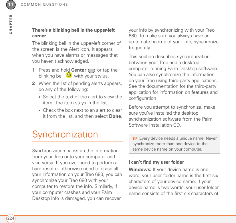 COMMON QUESTIONS22411CHAPTERThere’s a blinking bell in the upper-left cornerThe blinking bell in the upper-left corner of the screen is the Alert icon. It appears when you have alarms or messages that you haven’t acknowledged.1Press and hold Center   or tap the blinking bell   with your stylus.2When the list of pending alerts appears, do any of the following:•Select the text of the alert to view the item. The item stays in the list.•Check the box next to an alert to clear it from the list, and then select Done.SynchronizationSynchronization backs up the information from your Treo onto your computer and vice versa. If you ever need to perform a hard reset or otherwise need to erase all your information on your Treo 680, you can synchronize your Treo 680 with your computer to restore the info. Similarly, if your computer crashes and your Palm Desktop info is damaged, you can recover your info by synchronizing with your Treo 680. To make sure you always have an up-to-date backup of your info, synchronize frequently.This section describes synchronization between your Treo and a desktop computer running Palm Desktop software. You can also synchronize the information on your Treo using third-party applications. See the documentation for the third-party application for information on features and configuration.Before you attempt to synchronize, make sure you’ve installed the desktop synchronization software from the Palm Software Installation CD.I can’t find my user folderWindows: If your device name is one word, your user folder name is the first six characters of your device name. If your device name is two words, your user folder name consists of the first six characters of TIPEvery device needs a unique name. Never synchronize more than one device to the same device name on your computer.
