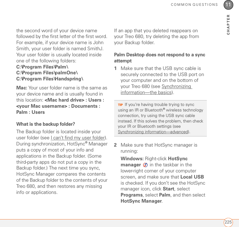 COMMON QUESTIONS22511CHAPTERthe second word of your device name followed by the first letter of the first word. For example, if your device name is John Smith, your user folder is named SmithJ. Your user folder is usually located inside one of the following folders:C:\Program Files\Palm\ C:\Program Files\palmOne\ C:\Program Files\Handspring\ Mac: Your user folder name is the same as your device name and is usually found in this location: &lt;Mac hard drive&gt; : Users : &lt;your Mac username&gt; : Documents : Palm : Users What is the backup folder?The Backup folder is located inside your user folder (see I can’t find my user folder). During synchronization, HotSync® Manager puts a copy of most of your info and applications in the Backup folder. (Some third-party apps do not put a copy in the Backup folder.) The next time you sync, HotSync Manager compares the contents of the Backup folder to the contents of your Treo 680, and then restores any missing info or applications.If an app that you deleted reappears on your Treo 680, try deleting the app from your Backup folder.Palm Desktop does not respond to a sync attempt1Make sure that the USB sync cable is securely connected to the USB port on your computer and on the bottom of your Treo 680 (see Synchronizing information—the basics).2Make sure that HotSync manager is running:Windows: Right-click HotSync manager   in the taskbar in the lower-right corner of your computer screen, and make sure that Local USB is checked. If you don’t see the HotSync manager icon, click Start, select Programs, select Palm, and then select HotSync Manager.TIPIf you’re having trouble trying to sync using an IR or Bluetooth® wireless technology connection, try using the USB sync cable instead. If this solves the problem, then check your IR or Bluetooth settings (see Synchronizing information—advanced).