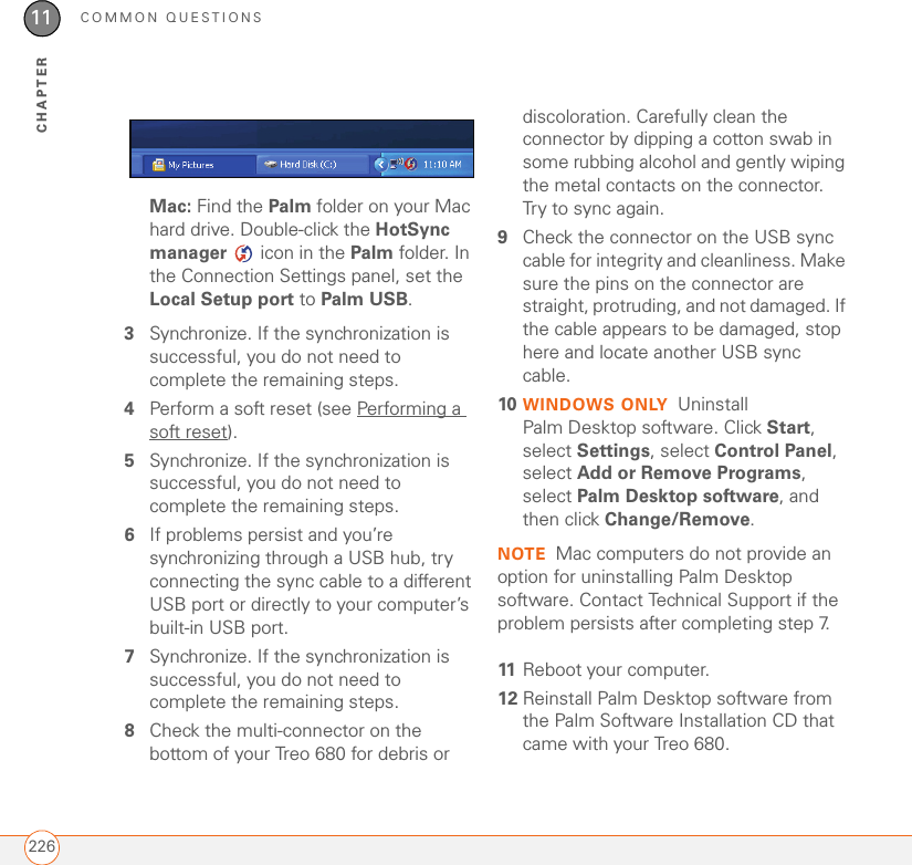 COMMON QUESTIONS22611CHAPTERMac: Find the Palm folder on your Mac hard drive. Double-click the HotSync manager   icon in the Palm folder. In the Connection Settings panel, set the Local Setup port to Palm USB.3Synchronize. If the synchronization is successful, you do not need to complete the remaining steps.4Perform a soft reset (see Performing a soft reset).5Synchronize. If the synchronization is successful, you do not need to complete the remaining steps.6If problems persist and you’re synchronizing through a USB hub, try connecting the sync cable to a different USB port or directly to your computer’s built-in USB port. 7Synchronize. If the synchronization is successful, you do not need to complete the remaining steps.8Check the multi-connector on the bottom of your Treo 680 for debris or discoloration. Carefully clean the connector by dipping a cotton swab in some rubbing alcohol and gently wiping the metal contacts on the connector. Try to sync again.9Check the connector on the USB sync cable for integrity and cleanliness. Make sure the pins on the connector are straight, protruding, and not damaged. If the cable appears to be damaged, stop here and locate another USB sync cable.10 WINDOWS ONLY Uninstall Palm Desktop software. Click Start, select Settings, select Control Panel, select Add or Remove Programs, select Palm Desktop software, and then click Change/Remove.NOTE Mac computers do not provide an option for uninstalling Palm Desktop software. Contact Technical Support if the problem persists after completing step 7.11 Reboot your computer.12 Reinstall Palm Desktop software from the Palm Software Installation CD that came with your Treo 680. 