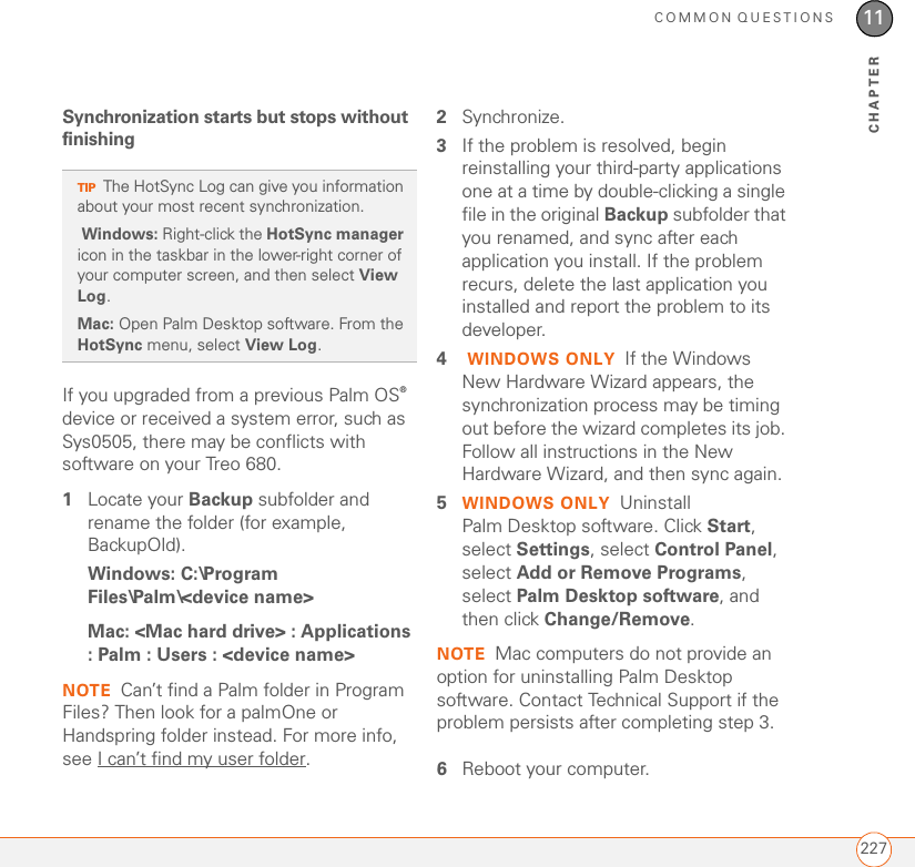 COMMON QUESTIONS22711CHAPTERSynchronization starts but stops without finishingIf you upgraded from a previous Palm OS® device or received a system error, such as Sys0505, there may be conflicts with software on your Treo 680.1Locate your Backup subfolder and rename the folder (for example, BackupOld). Windows: C:\Program Files\Palm\&lt;device name&gt;Mac: &lt;Mac hard drive&gt; : Applications : Palm : Users : &lt;device name&gt; NOTE Can’t find a Palm folder in Program Files? Then look for a palmOne or Handspring folder instead. For more info, see I can’t find my user folder.2Synchronize. 3If the problem is resolved, begin reinstalling your third-party applications one at a time by double-clicking a single file in the original Backup subfolder that you renamed, and sync after each application you install. If the problem recurs, delete the last application you installed and report the problem to its developer.4 WINDOWS ONLY If the Windows New Hardware Wizard appears, the synchronization process may be timing out before the wizard completes its job. Follow all instructions in the New Hardware Wizard, and then sync again.5WINDOWS ONLY Uninstall Palm Desktop software. Click Start, select Settings, select Control Panel, select Add or Remove Programs, select Palm Desktop software, and then click Change/Remove.NOTE Mac computers do not provide an option for uninstalling Palm Desktop software. Contact Technical Support if the problem persists after completing step 3.6Reboot your computer.TIPThe HotSync Log can give you information about your most recent synchronization.  Windows: Right-click the HotSync manager icon in the taskbar in the lower-right corner of your computer screen, and then select View Log.Mac: Open Palm Desktop software. From the HotSync menu, select View Log.
