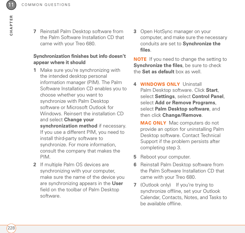COMMON QUESTIONS22811CHAPTER7Reinstall Palm Desktop software from the Palm Software Installation CD that came with your Treo 680. Synchronization finishes but info doesn’t appear where it should1Make sure you’re synchronizing with the intended desktop personal information manager (PIM). The Palm Software Installation CD enables you to choose whether you want to synchronize with Palm Desktop software or Microsoft Outlook for Windows. Reinsert the installation CD and select Change your synchronization method if necessary. If you use a different PIM, you need to install third-party software to synchronize. For more information, consult the company that makes the PIM.2If multiple Palm OS devices are synchronizing with your computer, make sure the name of the device you are synchronizing appears in the User field on the toolbar of Palm Desktop software.3Open HotSync manager on your computer, and make sure the necessary conduits are set to Synchronize the files.NOTE If you need to change the setting to Synchronize the files, be sure to check the Set as default box as well.4WINDOWS ONLY Uninstall Palm Desktop software. Click Start, select Settings, select Control Panel, select Add or Remove Programs, select Palm Desktop software, and then click Change/Remove.MAC ONLY Mac computers do not provide an option for uninstalling Palm Desktop software. Contact Technical Support if the problem persists after completing step 3.5Reboot your computer.6Reinstall Palm Desktop software from the Palm Software Installation CD that came with your Treo 680. 7(Outlook only) If you’re trying to synchronize offline, set your Outlook Calendar, Contacts, Notes, and Tasks to be available offline.