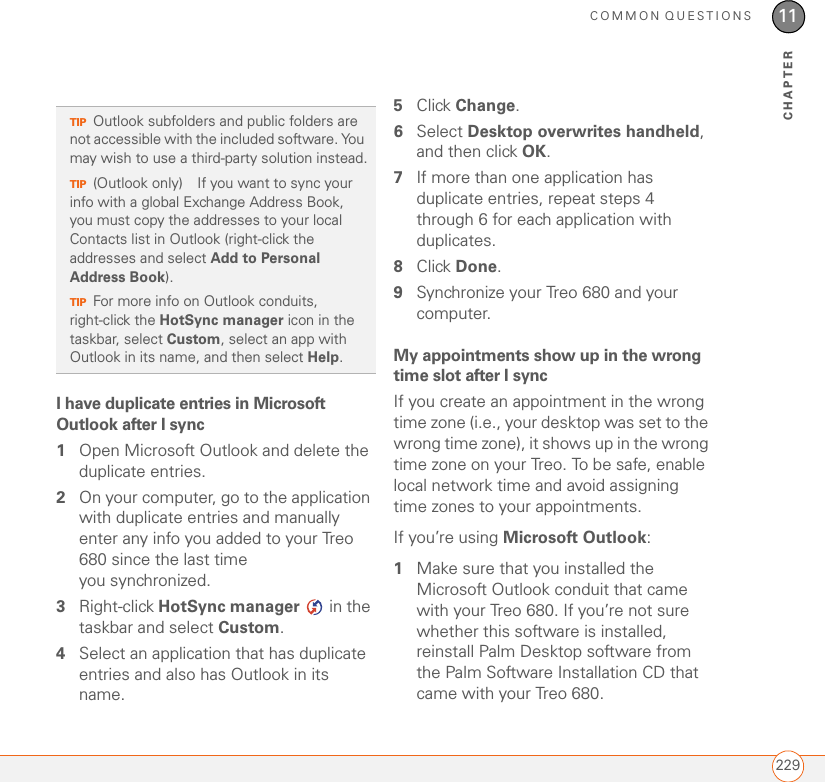 COMMON QUESTIONS22911CHAPTERI have duplicate entries in Microsoft Outlook after I sync1Open Microsoft Outlook and delete the duplicate entries.2On your computer, go to the application with duplicate entries and manually enter any info you added to your Treo 680 since the last time you synchronized.3Right-click HotSync manager   in the taskbar and select Custom.4Select an application that has duplicate entries and also has Outlook in its name.5Click Change. 6Select Desktop overwrites handheld, and then click OK. 7If more than one application has duplicate entries, repeat steps 4 through 6 for each application with duplicates.8Click Done.9Synchronize your Treo 680 and your computer.My appointments show up in the wrong time slot after I syncIf you create an appointment in the wrong time zone (i.e., your desktop was set to the wrong time zone), it shows up in the wrong time zone on your Treo. To be safe, enable local network time and avoid assigning time zones to your appointments.If you’re using Microsoft Outlook:1Make sure that you installed the Microsoft Outlook conduit that came with your Treo 680. If you’re not sure whether this software is installed, reinstall Palm Desktop software from the Palm Software Installation CD that came with your Treo 680. TIPOutlook subfolders and public folders are not accessible with the included software. You may wish to use a third-party solution instead.TIP(Outlook only) If you want to sync your info with a global Exchange Address Book, you must copy the addresses to your local Contacts list in Outlook (right-click the addresses and select Add to Personal Address Book). TIPFor more info on Outlook conduits, right-click the HotSync manager icon in the taskbar, select Custom, select an app with Outlook in its name, and then select Help.